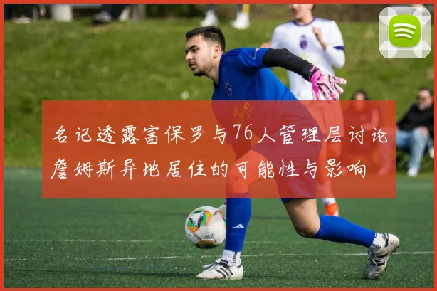 名记透露富保罗与76人管理层讨论詹姆斯异地居住的可能性与影响